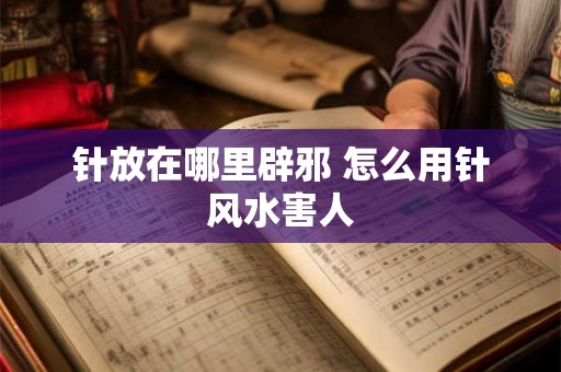 针放在哪里辟邪 怎么用针风水害人 针放在哪里辟邪 怎么用针风水害人