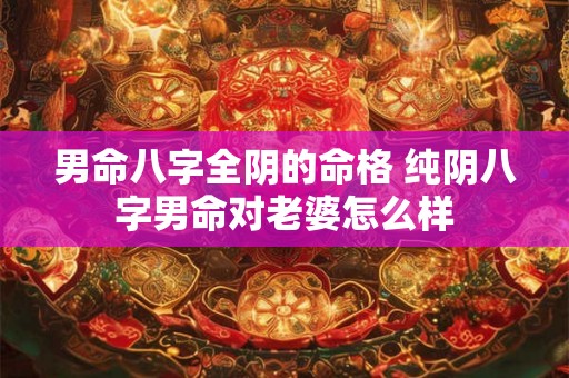 男命八字全阴的命格 纯阴八字男命对老婆怎么样 男命八字全阴的命格 纯阴八字男命对老婆怎么样