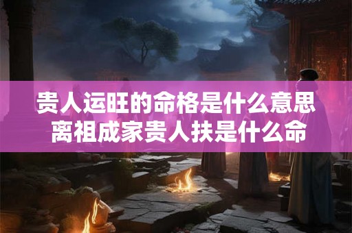 贵人运旺的命格是什么意思 离祖成家贵人扶是什么命格 贵人运旺的命格是什么意思 离祖成家贵人扶是什么命格