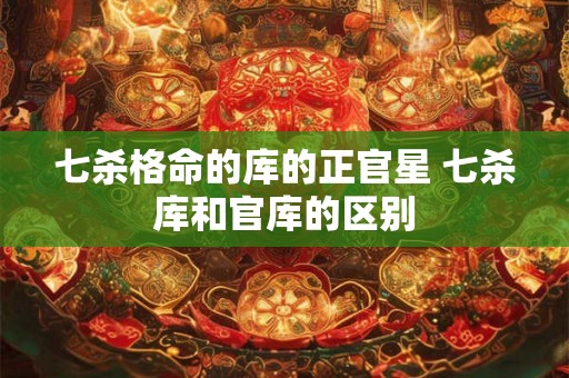 七杀格命的库的正官星 七杀库和官库的区别 七杀格命的库的正官星 七杀库和官库的区别