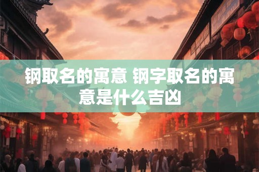 钢取名的寓意 钢字取名的寓意是什么吉凶 钢取名的寓意 钢字取名的寓意是什么吉凶