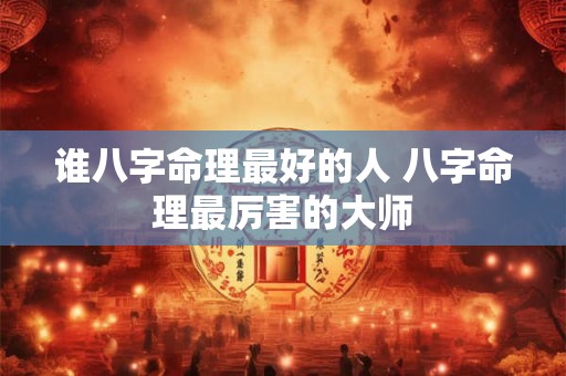 谁八字命理最好的人 八字命理最厉害的大师 谁八字命理最好的人 八字命理最厉害的大师