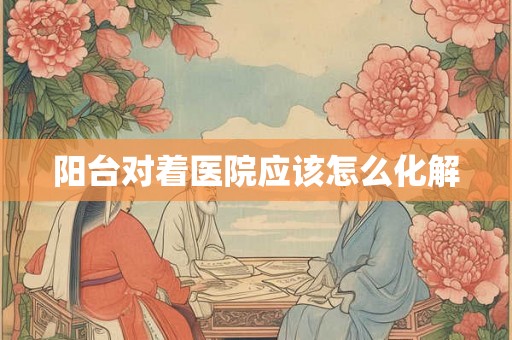 阳台对着医院应该怎么化解 阳台对着医院应该怎么化解