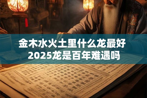 金木水火土里什么龙最好 2025龙是百年难遇吗 金木水火土里什么龙最好 2025龙是百年难遇吗
