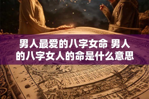 男人最爱的八字女命 男人的八字女人的命是什么意思 男人最爱的八字女命 男人的八字女人的命是什么意思