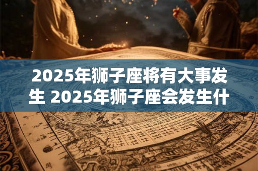 2025年狮子座将有大事发生 2025年狮子座会发生什么大事 2025年狮子座将有大事发生 2025年狮子座会发生什么大事