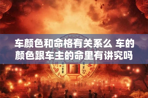 车颜色和命格有关系么 车的颜色跟车主的命里有讲究吗 车颜色和命格有关系么 车的颜色跟车主的命里有讲究吗