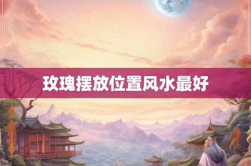 玫瑰摆放位置风水最好 玫瑰摆放位置风水最好