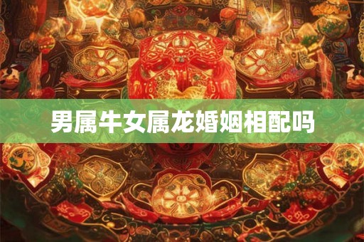 男属牛女属龙婚姻相配吗 男属牛女属龙婚姻相配吗