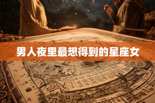 男人夜里最想得到的星座女 男人夜里最想得到的星座女