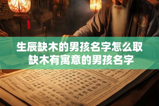 生辰缺木的男孩名字怎么取 缺木有寓意的男孩名字 生辰缺木的男孩名字怎么取 缺木有寓意的男孩名字