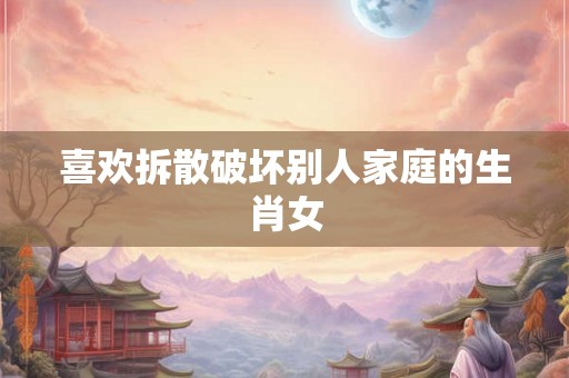 喜欢拆散破坏别人家庭的生肖女 喜欢拆散破坏别人家庭的生肖女