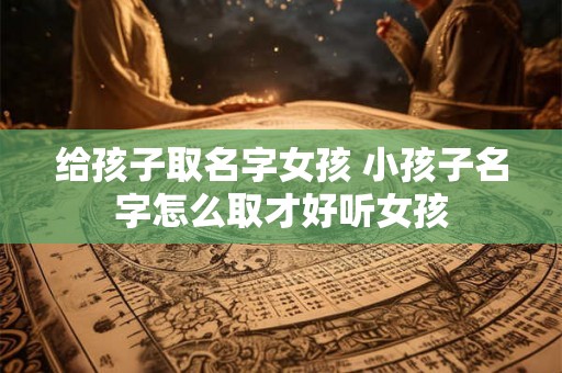 给孩子取名字女孩 小孩子名字怎么取才好听女孩 给孩子取名字女孩 小孩子名字怎么取才好听女孩