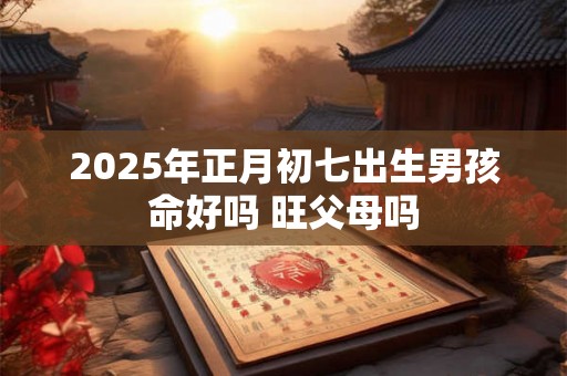 2025年正月初七出生男孩命好吗 旺父母吗 2025年正月初七出生男孩命好吗 旺父母吗