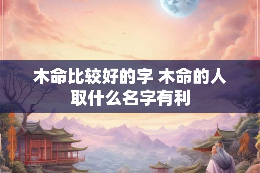木命比较好的字 木命的人取什么名字有利 木命比较好的字 木命的人取什么名字有利