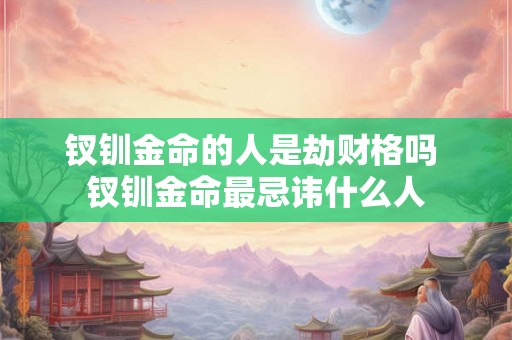 钗钏金命的人是劫财格吗 钗钏金命最忌讳什么人 钗钏金命的人是劫财格吗 钗钏金命最忌讳什么人
