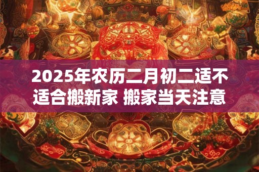 2025年农历二月初二适不适合搬新家 搬家当天注意事项 2025年农历二月初二适不适合搬新家 搬家当天注意事项