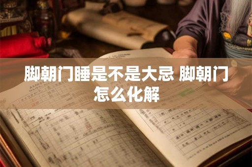 脚朝门睡是不是大忌 脚朝门怎么化解 脚朝门睡是不是大忌 脚朝门怎么化解