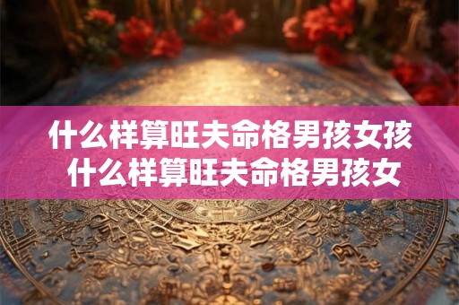 什么样算旺夫命格男孩女孩 什么样算旺夫命格男孩女孩呢 什么样算旺夫命格男孩女孩 什么样算旺夫命格男孩女孩呢
