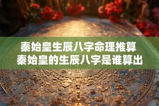 秦始皇生辰八字命理推算 秦始皇的生辰八字是谁算出来的 秦始皇生辰八字命理推算 秦始皇的生辰八字是谁算出来的