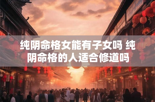 纯阴命格女能有子女吗 纯阴命格的人适合修道吗 纯阴命格女能有子女吗 纯阴命格的人适合修道吗