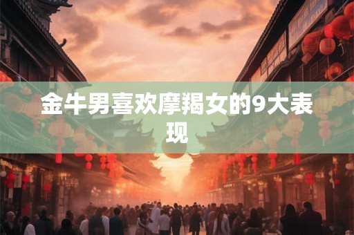 金牛男喜欢摩羯女的9大表现 金牛男喜欢摩羯女的9大表现