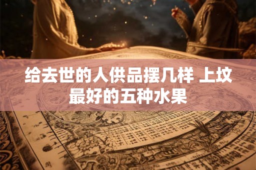 给去世的人供品摆几样 上坟最好的五种水果 给去世的人供品摆几样 上坟最好的五种水果