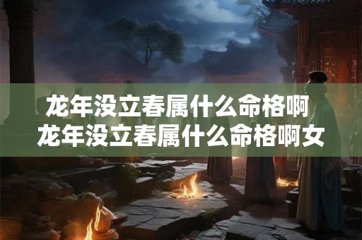 龙年没立春属什么命格啊 龙年没立春属什么命格啊女孩 龙年没立春属什么命格啊 龙年没立春属什么命格啊女孩