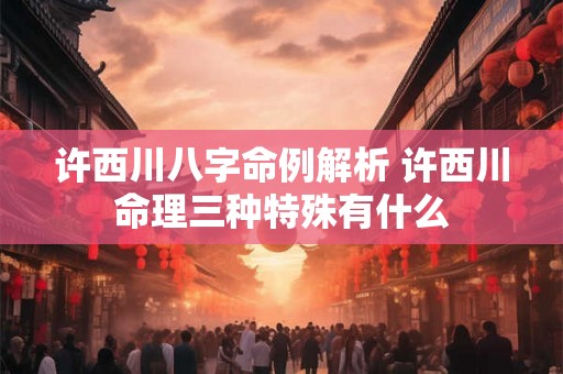 许西川八字命例解析 许西川命理三种特殊有什么 许西川八字命例解析 许西川命理三种特殊有什么