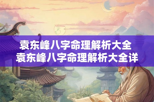 袁东峰八字命理解析大全 袁东峰八字命理解析大全详解 袁东峰八字命理解析大全 袁东峰八字命理解析大全详解