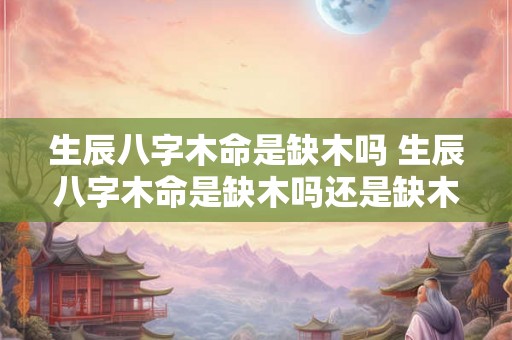 生辰八字木命是缺木吗 生辰八字木命是缺木吗还是缺木 生辰八字木命是缺木吗 生辰八字木命是缺木吗还是缺木