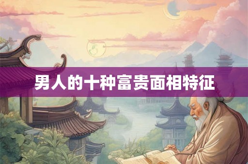 男人的十种富贵面相特征 男人的十种富贵面相特征
