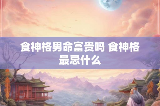 食神格男命富贵吗 食神格最忌什么 食神格男命富贵吗 食神格最忌什么