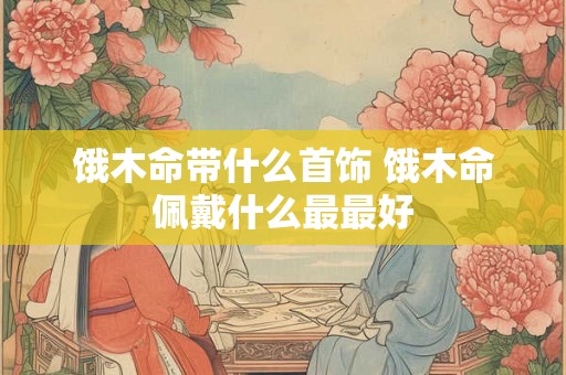 饿木命带什么首饰 饿木命佩戴什么最最好 饿木命带什么首饰 饿木命佩戴什么最最好