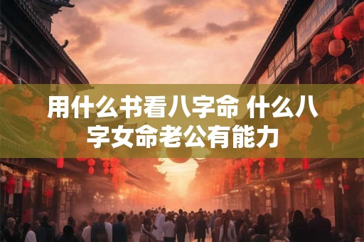 用什么书看八字命 什么八字女命老公有能力 用什么书看八字命 什么八字女命老公有能力