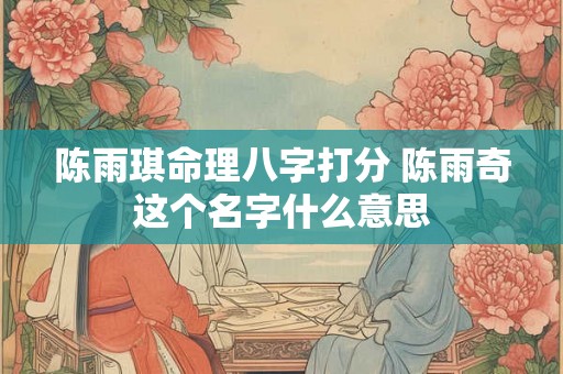 陈雨琪命理八字打分 陈雨奇这个名字什么意思 陈雨琪命理八字打分 陈雨奇这个名字什么意思