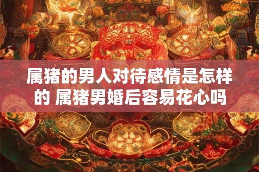 属猪的男人对待感情是怎样的 属猪男婚后容易花心吗 属猪的男人对待感情是怎样的 属猪男婚后容易花心吗