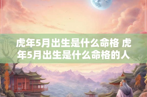 虎年5月出生是什么命格 虎年5月出生是什么命格的人 虎年5月出生是什么命格 虎年5月出生是什么命格的人