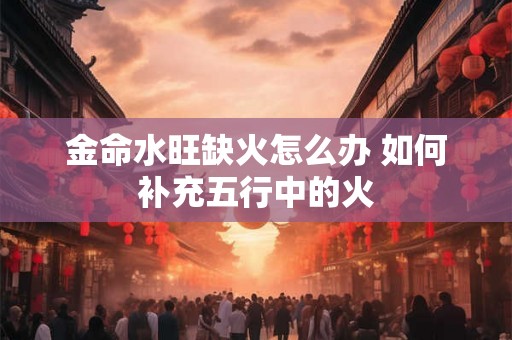 金命水旺缺火怎么办 如何补充五行中的火 金命水旺缺火怎么办 如何补充五行中的火