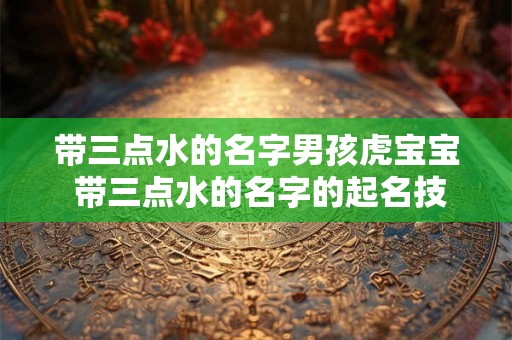 带三点水的名字男孩虎宝宝 带三点水的名字的起名技巧