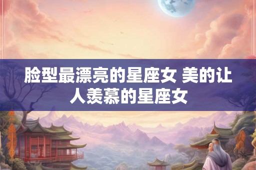 脸型最漂亮的星座女 美的让人羡慕的星座女 脸型最漂亮的星座女 美的让人羡慕的星座女