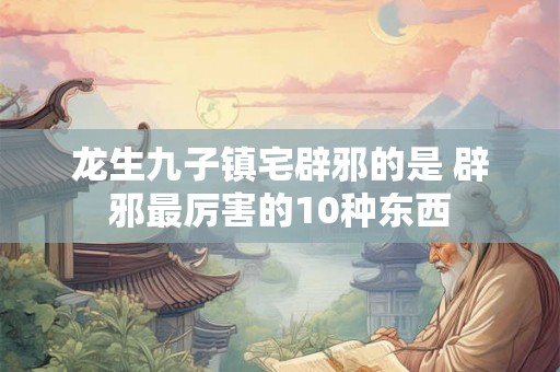 龙生九子镇宅辟邪的是 辟邪最厉害的10种东西 龙生九子镇宅辟邪的是 辟邪最厉害的10种东西