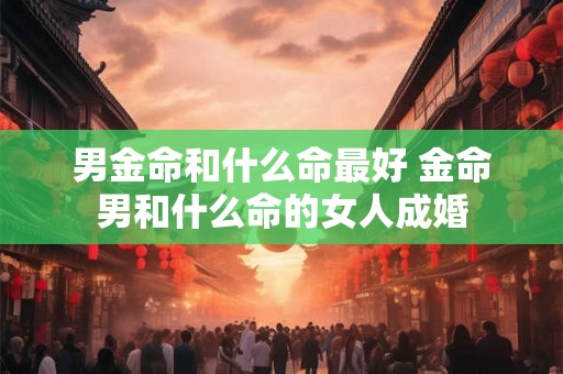 男金命和什么命最好 金命男和什么命的女人成婚 男金命和什么命最好 金命男和什么命的女人成婚