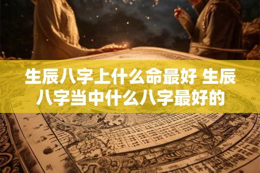 生辰八字上什么命最好 生辰八字当中什么八字最好的 生辰八字上什么命最好 生辰八字当中什么八字最好的