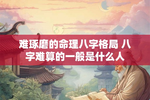 难琢磨的命理八字格局 八字难算的一般是什么人