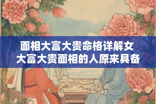 面相大富大贵命格详解女 大富大贵面相的人原来具备这5种特征 面相大富大贵命格详解女 大富大贵面相的人原来具备这5种特征