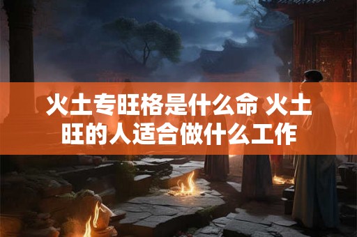 火土专旺格是什么命 火土旺的人适合做什么工作